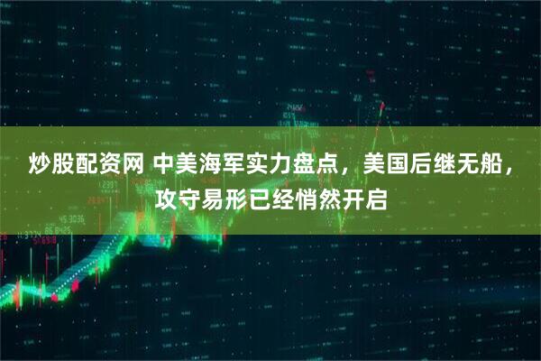 炒股配资网 中美海军实力盘点，美国后继无船，攻守易形已经悄然开启