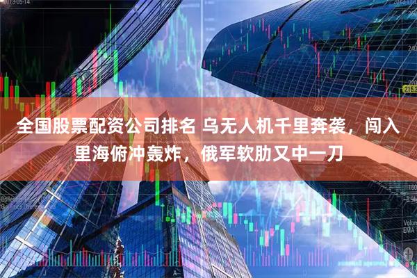全国股票配资公司排名 乌无人机千里奔袭，闯入里海俯冲轰炸，俄军软肋又中一刀