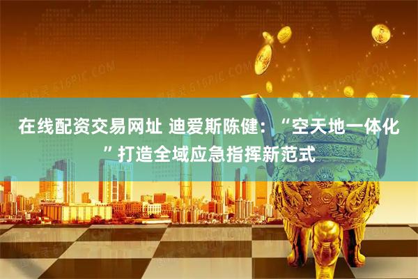 在线配资交易网址 迪爱斯陈健：“空天地一体化”打造全域应急指挥新范式