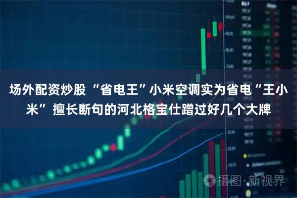 场外配资炒股 “省电王”小米空调实为省电“王小米” 擅长断句的河北格宝仕蹭过好几个大牌
