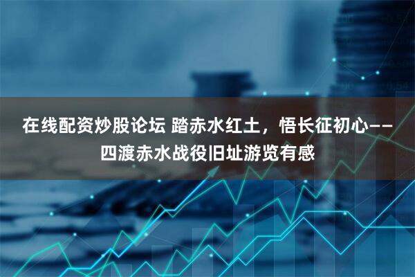 在线配资炒股论坛 踏赤水红土，悟长征初心——四渡赤水战役旧址游览有感