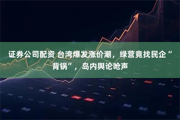 证券公司配资 台湾爆发涨价潮，绿营竟找民企“背锅”，岛内舆论呛声