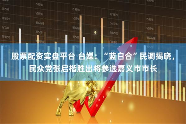 股票配资实盘平台 台媒：“蓝白合”民调揭晓，民众党张启楷胜出将参选嘉义市市长