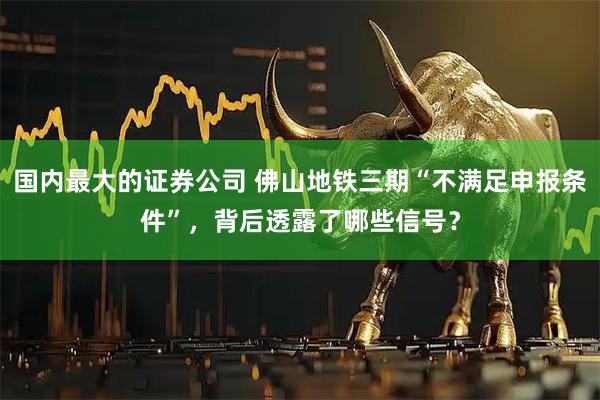 国内最大的证券公司 佛山地铁三期“不满足申报条件”，背后透露了哪些信号？