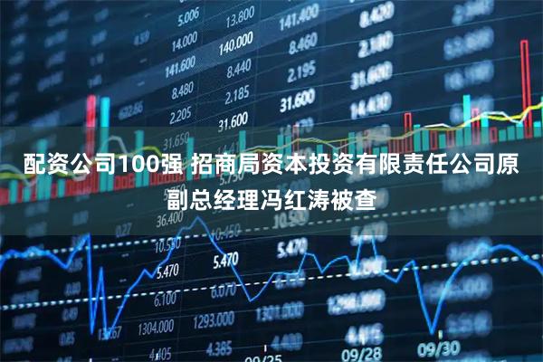配资公司100强 招商局资本投资有限责任公司原副总经理冯红涛被查