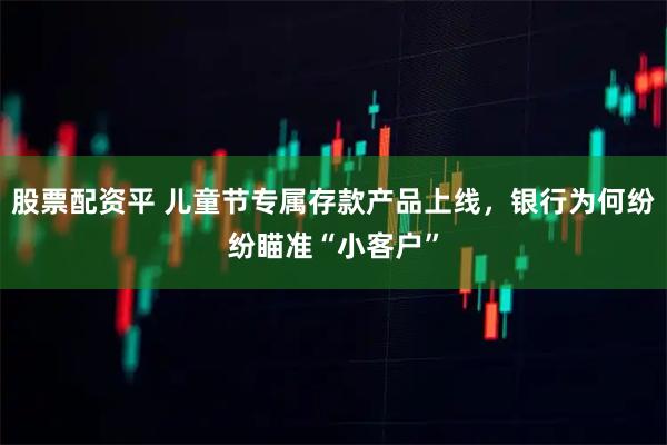 股票配资平 儿童节专属存款产品上线，银行为何纷纷瞄准“小客户”