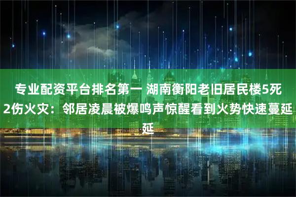 专业配资平台排名第一 湖南衡阳老旧居民楼5死2伤火灾：邻居凌晨被爆鸣声惊醒看到火势快速蔓延