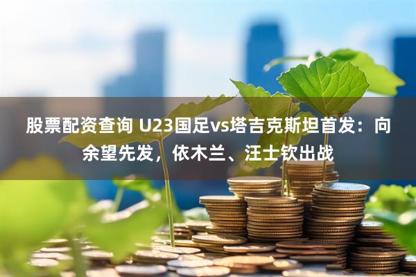 股票配资查询 U23国足vs塔吉克斯坦首发：向余望先发，依木兰、汪士钦出战