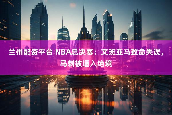 兰州配资平台 NBA总决赛：文班亚马致命失误，马刺被逼入绝境
