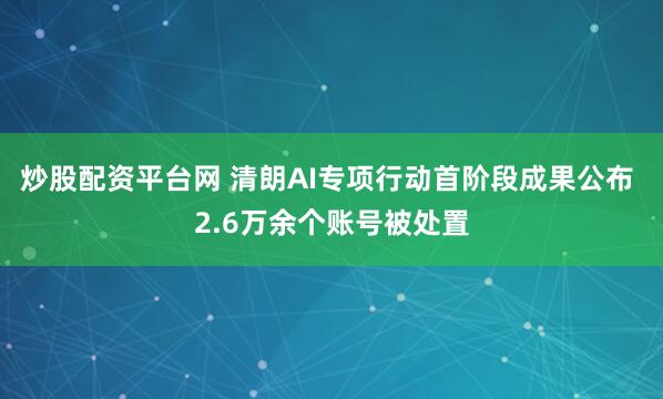 炒股配资平台网 清朗AI专项行动首阶段成果公布 2.6万余个账号被处置