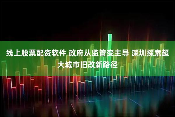 线上股票配资软件 政府从监管变主导 深圳探索超大城市旧改新路径