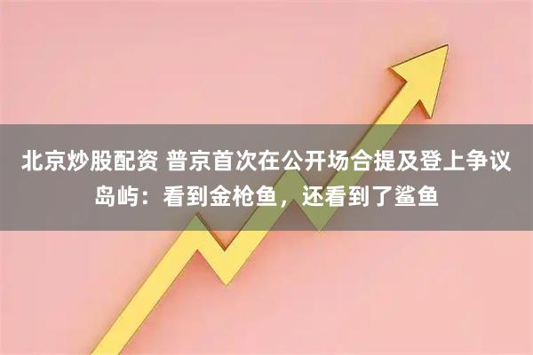 北京炒股配资 普京首次在公开场合提及登上争议岛屿：看到金枪鱼，还看到了鲨鱼