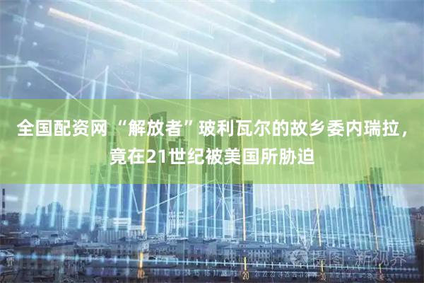 全国配资网 “解放者”玻利瓦尔的故乡委内瑞拉,竟在21世纪被美国所胁迫
