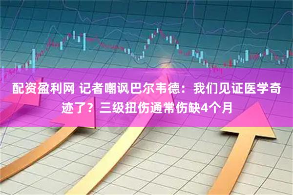 配资盈利网 记者嘲讽巴尔韦德：我们见证医学奇迹了？三级扭伤通常伤缺4个月